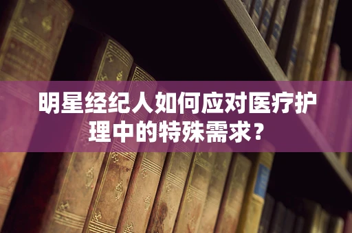 明星经纪人如何应对医疗护理中的特殊需求？