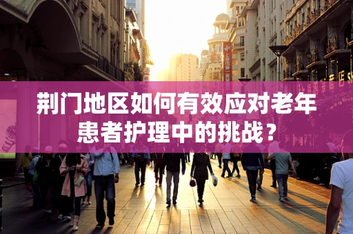 荆门地区如何有效应对老年患者护理中的挑战？