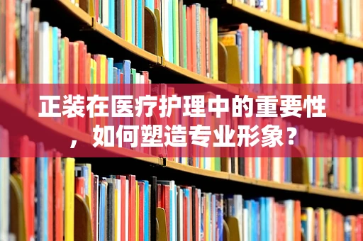 正装在医疗护理中的重要性，如何塑造专业形象？
