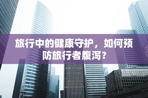 旅行中的健康守护，如何预防旅行者腹泻？