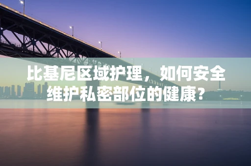 比基尼区域护理，如何安全维护私密部位的健康？