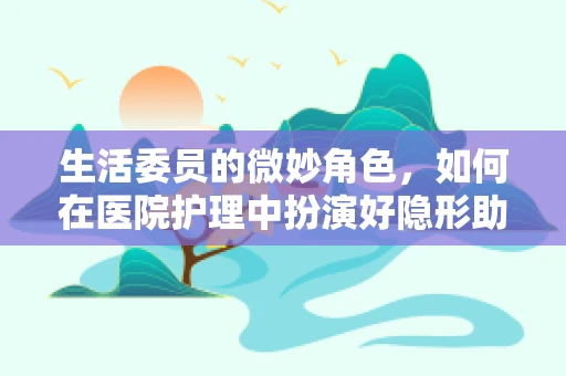 生活委员的微妙角色，如何在医院护理中扮演好隐形助手？