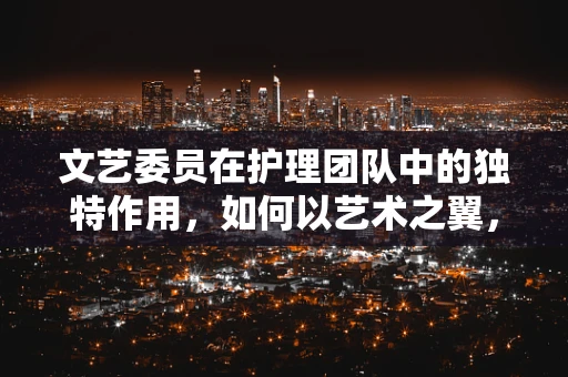 文艺委员在护理团队中的独特作用，如何以艺术之翼，助患者心灵飞翔？