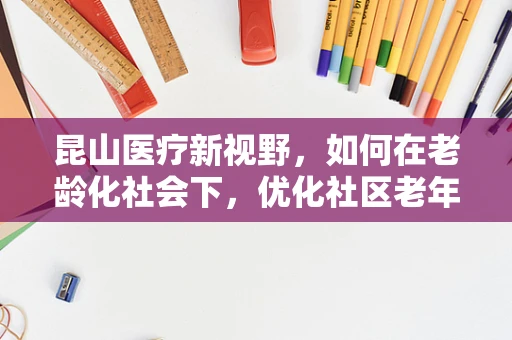 昆山医疗新视野，如何在老龄化社会下，优化社区老年护理服务？