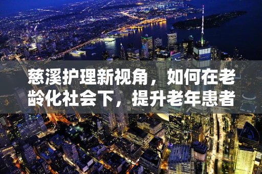 慈溪护理新视角，如何在老龄化社会下，提升老年患者的心体验？