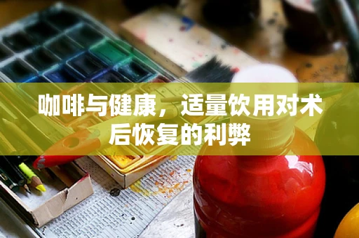 咖啡与健康，适量饮用对术后恢复的利弊