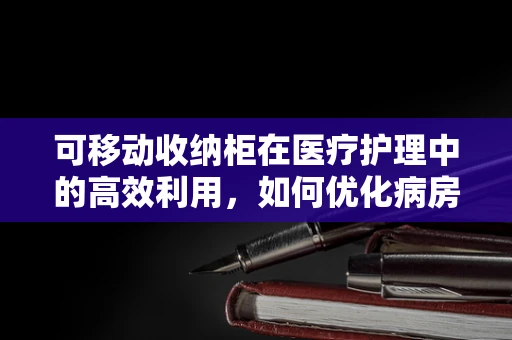 可移动收纳柜在医疗护理中的高效利用，如何优化病房管理？