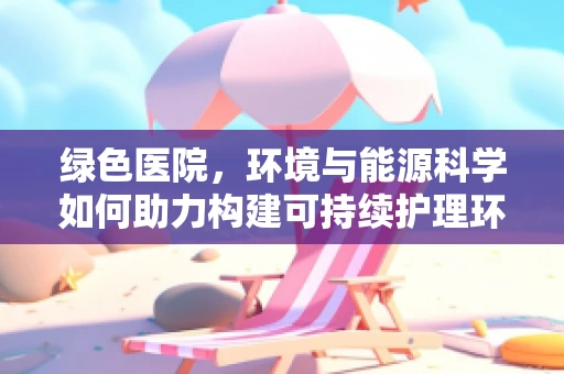 绿色医院，环境与能源科学如何助力构建可持续护理环境？