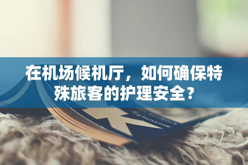 在机场候机厅，如何确保特殊旅客的护理安全？