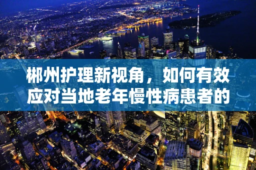 郴州护理新视角，如何有效应对当地老年慢性病患者的管理挑战？