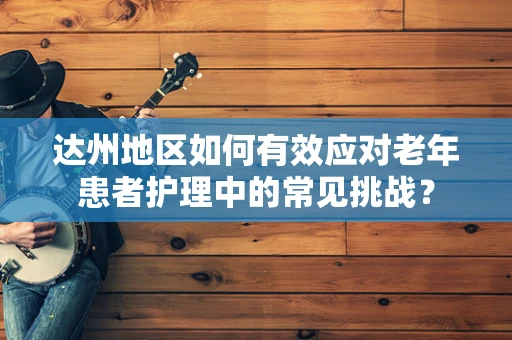 达州地区如何有效应对老年患者护理中的常见挑战？