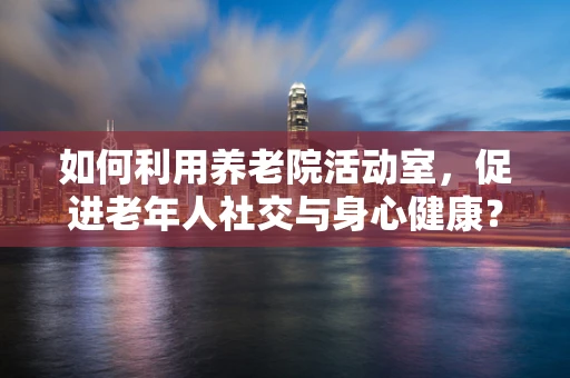 如何利用养老院活动室，促进老年人社交与身心健康？