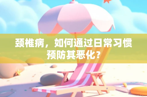 颈椎病，如何通过日常习惯预防其恶化？