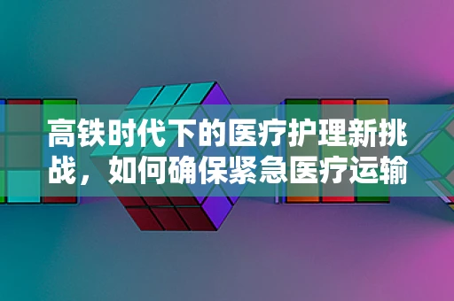 高铁时代下的医疗护理新挑战，如何确保紧急医疗运输的连续性？