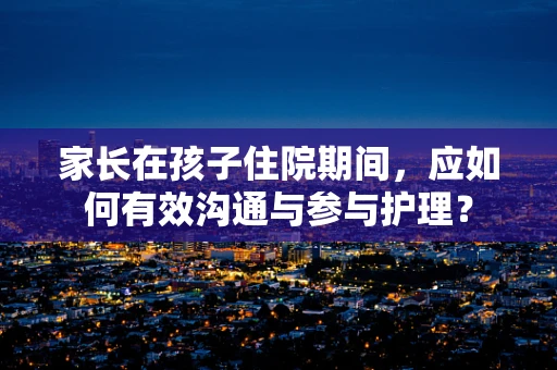 家长在孩子住院期间，应如何有效沟通与参与护理？