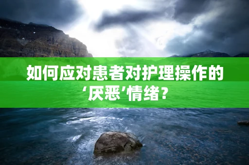 如何应对患者对护理操作的‘厌恶’情绪？