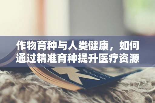 作物育种与人类健康，如何通过精准育种提升医疗资源？