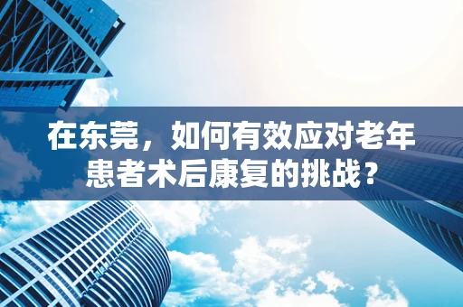 在东莞，如何有效应对老年患者术后康复的挑战？