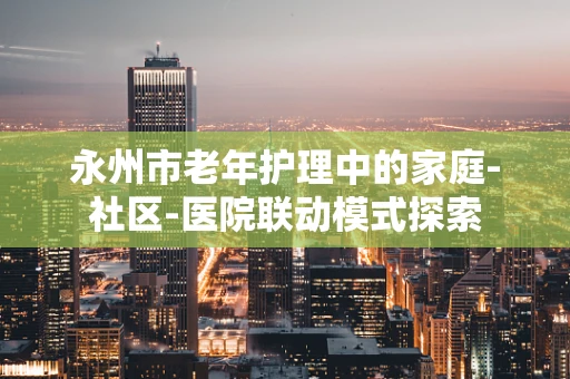 永州市老年护理中的家庭-社区-医院联动模式探索