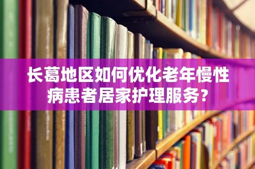长葛地区如何优化老年慢性病患者居家护理服务？