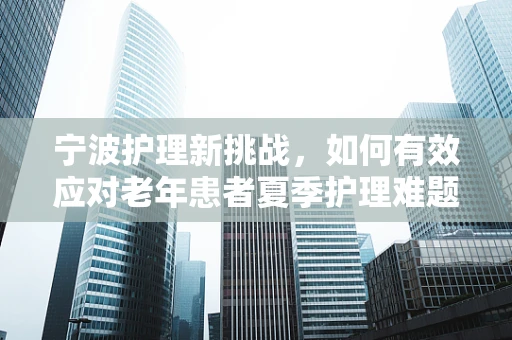 宁波护理新挑战，如何有效应对老年患者夏季护理难题？