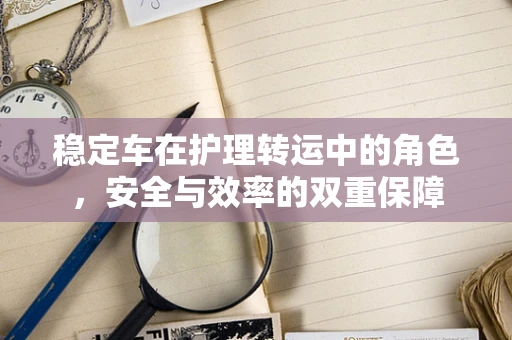 稳定车在护理转运中的角色，安全与效率的双重保障