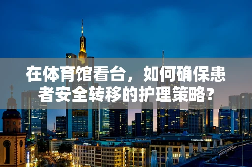 在体育馆看台，如何确保患者安全转移的护理策略？