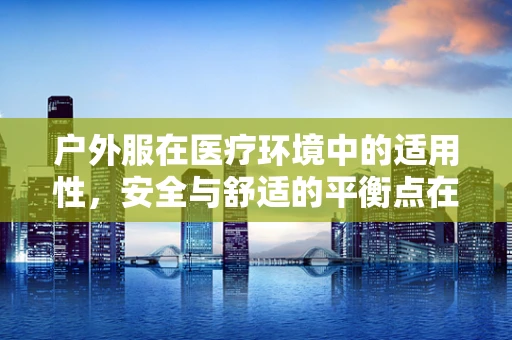 户外服在医疗环境中的适用性，安全与舒适的平衡点在哪里？