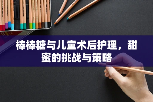 棒棒糖与儿童术后护理，甜蜜的挑战与策略