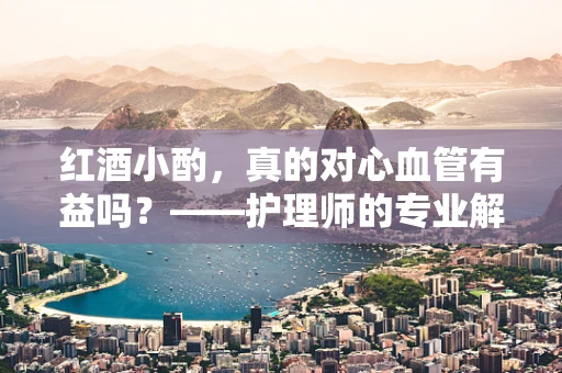 红酒小酌，真的对心血管有益吗？——护理师的专业解读
