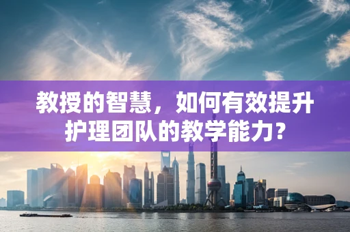 教授的智慧，如何有效提升护理团队的教学能力？