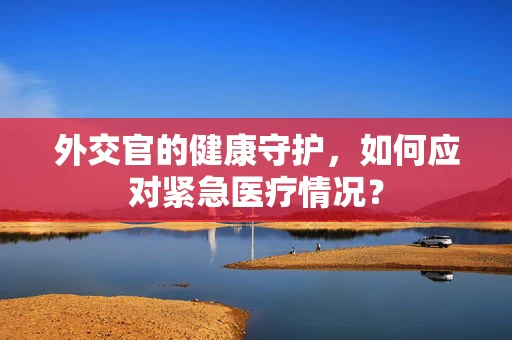外交官的健康守护，如何应对紧急医疗情况？