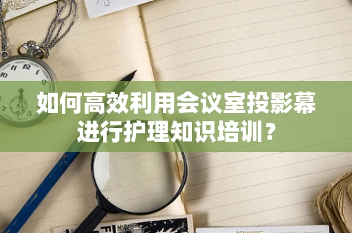 如何高效利用会议室投影幕进行护理知识培训？