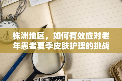 株洲地区，如何有效应对老年患者夏季皮肤护理的挑战？