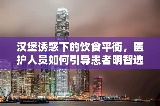 汉堡诱惑下的饮食平衡，医护人员如何引导患者明智选择？