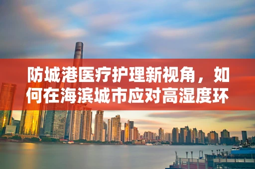 防城港医疗护理新视角，如何在海滨城市应对高湿度环境下的皮肤护理挑战？