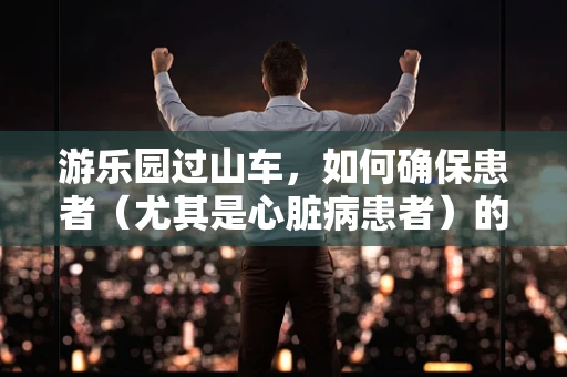 游乐园过山车，如何确保患者（尤其是心脏病患者）的安全乘坐？