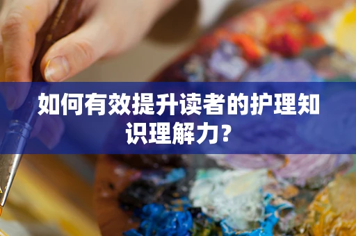 如何有效提升读者的护理知识理解力？