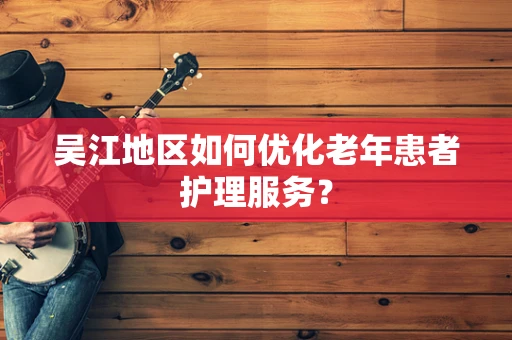 吴江地区如何优化老年患者护理服务？