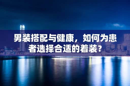 男装搭配与健康，如何为患者选择合适的着装？