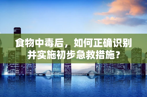 食物中毒后，如何正确识别并实施初步急救措施？
