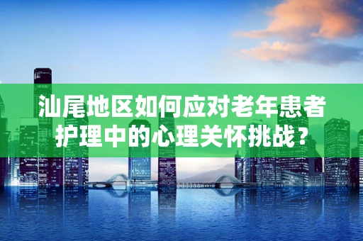 汕尾地区如何应对老年患者护理中的心理关怀挑战？