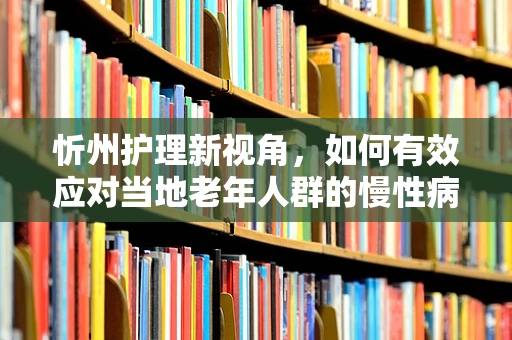 忻州护理新视角，如何有效应对当地老年人群的慢性病管理？
