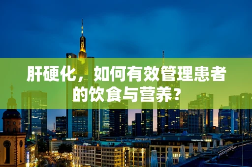 肝硬化，如何有效管理患者的饮食与营养？