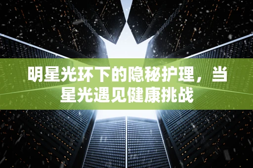 明星光环下的隐秘护理，当星光遇见健康挑战