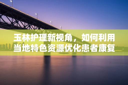 玉林护理新视角，如何利用当地特色资源优化患者康复环境？