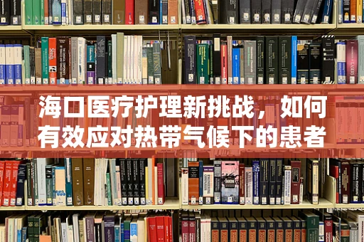海口医疗护理新挑战，如何有效应对热带气候下的患者护理？