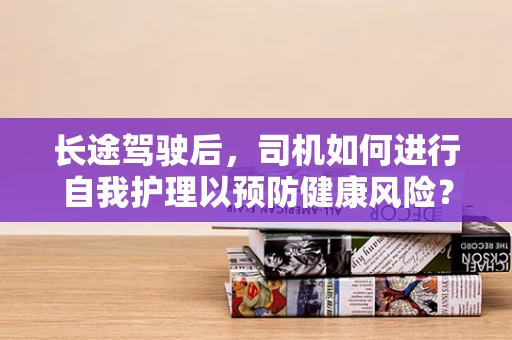长途驾驶后，司机如何进行自我护理以预防健康风险？