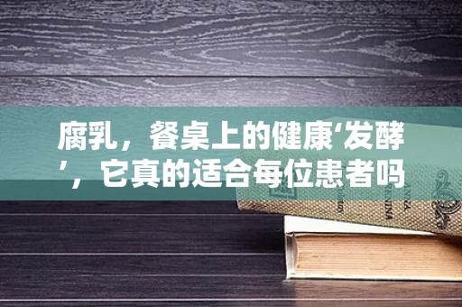 腐乳，餐桌上的健康‘发酵’，它真的适合每位患者吗？