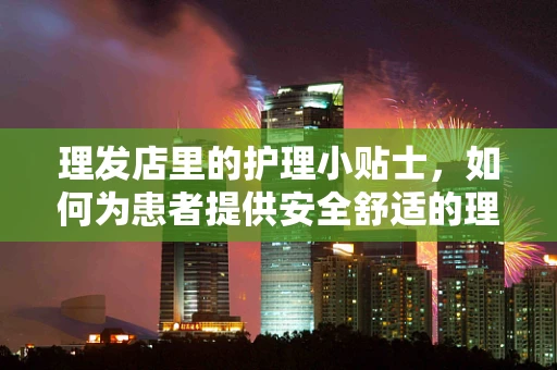 理发店里的护理小贴士，如何为患者提供安全舒适的理发体验？